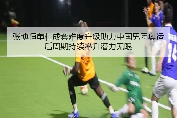 张博恒单杠成套难度升级助力中国男团奥运后周期持续攀升潜力无限